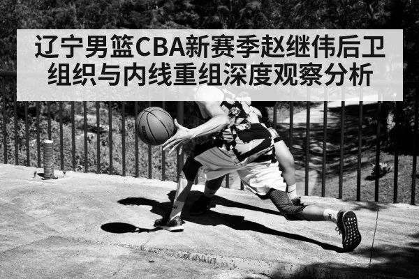 辽宁男篮CBA新赛季赵继伟后卫组织与内线重组深度观察分析