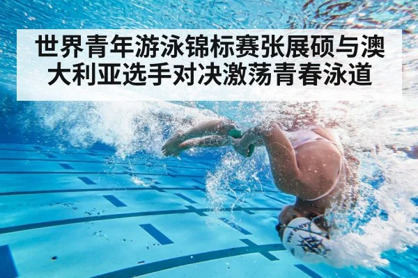 世界青年游泳锦标赛张展硕与澳大利亚选手对决激荡青春泳道
